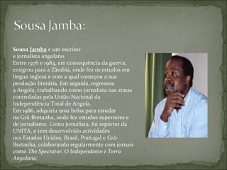 Sousa  Jamba  é um escritor e jornalista angolano. Entre 1976 e 1984, em consequência da guerra, emigrou para a Zâmbia, onde fez os estudos em língua inglesa e com a qual começou a sua produção literária. Em seguida, regressou a Angola, trabalhando como jornalista nas zonas controladas pela União Nacional da Independência Total de Angola. Em 1986, adquiriu uma bolsa para estudar na Grã-Bretanha, onde fez estudos superiores e de jornalismo. Como jornalista, foi repórter da UNITA, e tem desenvolvido actividades nos Estados Unidos, Brasil, Portugal e Grã-Bretanha, colaborando regularmente com jornais como  The Spectator, O Independente e Terra Angolana . 