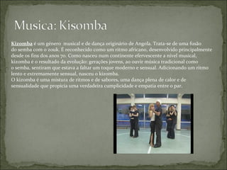 Kizomba  é um género  musical e de dança originário de Angola. Trata-se de uma fusão do semba com o zouk. É reconhecido como um ritmo africano, desenvolvido principalmente desde os fins dos anos 70. Como nasceu num continente efervescente a nível musical, kizomba é o resultado da evolução: gerações jovens, ao ouvir música tradicional como o semba, sentiram que estava a faltar um toque moderno e sensual. Adicionando um ritmo lento e extremamente sensual, nasceu o kizomba. O kizomba é uma mistura de ritmos e de sabores, uma dança plena de calor e de sensualidade que propicia uma verdadeira cumplicidade e empatia entre o par. 