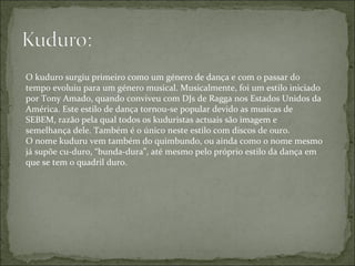 O kuduro surgiu primeiro como um género de dança e com o passar do tempo evoluiu para um género musical. Musicalmente, foi um estilo iniciado por Tony Amado, quando conviveu com DJs de Ragga nos Estados Unidos da América. Este estilo de dança tornou-se popular devido as musicas de SEBEM, razão pela qual todos os kuduristas actuais são imagem e semelhança dele. Também é o único neste estilo com discos de ouro. O nome kuduru vem também do quimbundo, ou ainda como o nome mesmo já supõe cu-duro, “bunda-dura”, até mesmo pelo próprio estilo da dança em que se tem o quadril duro. 