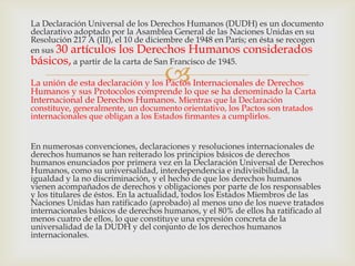 La Declaración Universal de los Derechos Humanos (DUDH) es un documento
declarativo adoptado por la Asamblea General de las Naciones Unidas en su
Resolución 217 A (III), el 10 de diciembre de 1948 en París; en ésta se recogen
en sus 30 artículos los Derechos Humanos considerados
básicos, a partir de la carta de San Francisco de 1945.



La unión de esta declaración y los Pactos Internacionales de Derechos
Humanos y sus Protocolos comprende lo que se ha denominado la Carta
Internacional de Derechos Humanos. Mientras que la Declaración
constituye, generalmente, un documento orientativo, los Pactos son tratados
internacionales que obligan a los Estados firmantes a cumplirlos.

En numerosas convenciones, declaraciones y resoluciones internacionales de
derechos humanos se han reiterado los principios básicos de derechos
humanos enunciados por primera vez en la Declaración Universal de Derechos
Humanos, como su universalidad, interdependencia e indivisibilidad, la
igualdad y la no discriminación, y el hecho de que los derechos humanos
vienen acompañados de derechos y obligaciones por parte de los responsables
y los titulares de éstos. En la actualidad, todos los Estados Miembros de las
Naciones Unidas han ratificado (aprobado) al menos uno de los nueve tratados
internacionales básicos de derechos humanos, y el 80% de ellos ha ratificado al
menos cuatro de ellos, lo que constituye una expresión concreta de la
universalidad de la DUDH y del conjunto de los derechos humanos
internacionales.

 