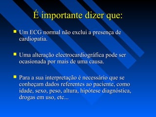 É importante dizer que:É importante dizer que:
 Um ECG normal não exclui a presença deUm ECG normal não exclui a presença de
cardiopatia.cardiopatia.
 Uma alteração electrocardiográfica pode serUma alteração electrocardiográfica pode ser
ocasionada por mais de uma causa.ocasionada por mais de uma causa.
 Para a sua interpretação é necessário que sePara a sua interpretação é necessário que se
conheçam dados referentes ao paciente, comoconheçam dados referentes ao paciente, como
idade, sexo, peso, altura, hipótese diagnóstica,idade, sexo, peso, altura, hipótese diagnóstica,
drogas em uso, etc...drogas em uso, etc...
 