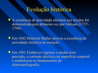 Evolução históricaEvolução histórica
 A existência de actividade eléctrica nos tecidos foiA existência de actividade eléctrica nos tecidos foi
demonstrada pela primeira vez por Galvani (1737-demonstrada pela primeira vez por Galvani (1737-
1798).1798).
 Em 1842 Heinrich Muller provou a existência deEm 1842 Heinrich Muller provou a existência de
actividade eléctrica no coração.actividade eléctrica no coração.
 Em 1901 Einthover registou e mediu comEm 1901 Einthover registou e mediu com
precisão, a corrente eléctrica na superfície corporalprecisão, a corrente eléctrica na superfície corporal
e estabeleceu os fundamentos dae estabeleceu os fundamentos da
eletrocardiografia.eletrocardiografia.
 