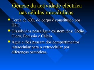 Génese da actividade eléctricaGénese da actividade eléctrica
nas células miocárdicasnas células miocárdicas
 Cerda de 60% do corpo é constituído porCerda de 60% do corpo é constituído por
H2O.H2O.
 Dissolvidos nessa água existem iões: Sódio,Dissolvidos nessa água existem iões: Sódio,
Cloro, Potássio e Cálcio.Cloro, Potássio e Cálcio.
 Água e iões passam dos compartimentosÁgua e iões passam dos compartimentos
intracelular para o extracelular porintracelular para o extracelular por
diferenças osmóticas.diferenças osmóticas.
 
