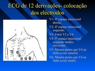 ECG de 12 derivações- colocaçãoECG de 12 derivações- colocação
dos eléctrodosdos eléctrodos
V1- 4º espaço intercostalV1- 4º espaço intercostal
direito.direito.
V2- 4º espaço intercostalV2- 4º espaço intercostal
esquerdo.esquerdo.
V3- Entre V2 e V4.V3- Entre V2 e V4.
V4- 5º espaço intercostalV4- 5º espaço intercostal
esquerdo medio-esquerdo medio-
clavícular.clavícular.
V5- Mesmo ponto que V4 naV5- Mesmo ponto que V4 na
linha axilar anterior.linha axilar anterior.
V6- Mesmo ponto que V4 naV6- Mesmo ponto que V4 na
linha axilar média.linha axilar média.
 