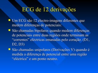 ECG de 12 derivaçõesECG de 12 derivações
 Um ECG são 12 electro-imagens diferentes queUm ECG são 12 electro-imagens diferentes que
medem diferenças de potenciais:medem diferenças de potenciais:
 São chamadas bipolares quando medem diferençasSão chamadas bipolares quando medem diferenças
de potenciais entre duas regiões onde terminam asde potenciais entre duas regiões onde terminam as
“correntes” eléctricas emanadas pelo coração. (D1,“correntes” eléctricas emanadas pelo coração. (D1,
D2, D3)D2, D3)
 São chamadas unipolares (Derivações V) quando éSão chamadas unipolares (Derivações V) quando é
medida a diferença de potencial entre uma regiãomedida a diferença de potencial entre uma região
“eléctrica” e um ponto neutro.“eléctrica” e um ponto neutro.
 