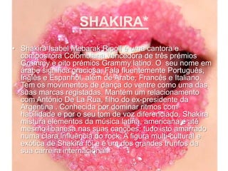 SHAKIRA*Shakira Isabel MebarakRipoll é uma cantora e compositora Colombiana vencedora de três prémios Grammy e oito prémios Grammy latino. O  seu nome em árabe significa graciosa. Fala fluentemente Português, Inglês e Espanhol, além de Árabe, Francês e Italiano. Tem os movimentos de dança do ventre como uma das suas marcas registadas. Mantém um relacionamento com António De La Rua, filho do ex-presidente da Argentina . Conhecida por dominar ritmos com habilidade e por o seu tom de voz diferenciado, Shakira mistura elementos da música latina, americana e até mesmo libanesa nas suas canções, tudo isto amarrado numa clara influência do rock. A figura multi-cultural e exótica de Shakira foi e é um dos grandes trunfos da sua carreira internacional. 