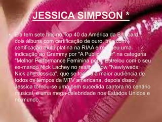 JESSICA SIMPSON *Ela tem sete hits no Top 40 da América da Billboard, dois álbuns com certificação de ouro, três com certificação multi-platina na RIAA e recebeu uma indicação ao Grammy por "A PublicAffair" na categoria "Melhor Performance Feminina pop". Estrelou com o seu ex-marido NickLachey no reality-show "Newlyweds: NickandJessica", que se tornou a maior audiência de todos os tempos da MTV americana, depois disso, Jessica tornou-se uma bem sucedida cantora no cenário musical, e uma mega-celebridade nos Estados Unidos e no mundo. 