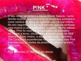 P!NK *O seu nome verdadeiro é Alecia Moore. Nasceu  numa família musical, aos treze anos já dançava e participava como cantora de apoio de espectáculos na sua cidade. No ano seguinte, um DJ local permitiu que ela cantasse uma música a cada sexta-feira, no palco.  Numa dessas noites, P!nk foi vista por um executivo da produtora MCA, que a levou, inicialmente para um grupo de R&B chamado Basic Instinc, e depois para outro, feminino, TheChoice. As experiências não deram certo, mas P!nk impressionou os chefes da produtora, como o lendário Babyface.Pink já vendeu 27.500.000 em discos. 