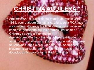 CHRISTINA AGUILERA *Aguilera fez a sua estreia no mundo da música em 1999, com o álbum ChristinaAguilera, pela RCA, que obteve uma alta receptividade e  tornou-se sucesso imediato, ganhando alguns prémios, incluindo o Grammy de Artista Revelação.Aguilera também é conhecida pela versatilidade dos seus trabalhos, uma vez que não poupa esforços para se renovar a cada álbum lançado,  do aclamado e irreverente Stripped até à influência do jazz e soul de décadas atrás, presente no Back to Basics. 