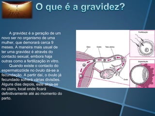 A gravidez é a geração de um
novo ser no organismo de uma
mulher, que demorará cerca 9
meses. A maneira mais usual de
ter uma gravidez é através do
contacto sexual, embora haja
outras como a fertilização in vitro.
     Quando existe o contacto do
espermatozóide no óvulo dá-se a
fecundação. A partir daí, o óvulo já
fecundado sofrerá várias divisões.
Alguns dias depois, este aloja-se
no útero, local onde ficará
definitivamente até ao momento do
parto.
 