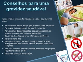 Para combater o mau estar na gravidez , estão aqui algumas
dicas:

•   Para aliviar os enjoos, chupe gelo, limão ou sumo de hortelã.
•   Para evitar inchaços beba 2 litros de água por dia
•   Para aliviar as dores nas costas, não carregue pesos, os
    sapatos não devem ter mais que salto médio,…
•   Deve ir ao dentista para evitar inflamações e infeções
•   Deve hidratar a pele
•   Deve praticar algum desporto, ou algum exercício físico
    (hidroginástica) para aliviar o stress e melhorar a circulação
    sanguínea
•   Não deve fumar ou consumir bebidas alcoólicas, porque pode
    prejudicar bastante o bebé
•   Deve fazer uma boa alimentação
 