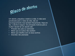 Um aborto, prejudica o bebé e a mãe. A mãe será
penalizada para o resto da vida, não só
psicologicamente mas também fisicamente. Hoje em
dia, o aborto é seguro. Os principais motivos para a
mulher decidir ter um aborto são:
• Pressão dos pais ou namorado
• Medo que os outros não aceitem
• Medo que interfira com os seus sonhos
• Gravidez não planeada
 