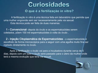 A fertilização in vitro é uma técnica feita em laboratório que permite que
uma mulher engravide sem ser necessariamente pela via sexual.
     Esta técnica pode ser feita de duas maneiras:

  1 - Convencional- depois do óvulo e os espermatozóides serem
coletados, põem 100 mil espermatozóides à volta do óvulo .

  2 - Injeção Citoplasmática de Espermatozóides - o espermatozóide é
escolhido de forma microscópica para a seguir com uma agulha muito fina ser
injetado diretamente no óvulo.

      Após a fertilização o óvulo vai para a incubadora durante cerca de 5
dias, depois com um tubo o óvulo será passado para o útero da mulher onde
terá a mesma evolução que teria via sexual.
 