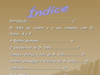 Introdução ……………. ………………………………. 2 D. Inês de Castro e o seu romance com D. Pedro….4 e 5 A Rainha póstuma…………………………………….6 O assassinato de D. Inês…………………………….7 Camões reforça a fala de D. Inês………………….8 António prossegue o discurso de D. Inês………….9 Conclusão……………………………………………10 Bibliografia…………………………………………11 Índice 