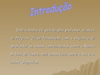 Este trabalho foi pedido, pelo professor de Área de Projecto (Filipe Fernandes). Com o objectivo de aprofundar os nossos conhecimentos sobre a Rainha D. Inês de Castro, nele vamos falar sobre a sua vida íntima (Biografia).  Introdução 