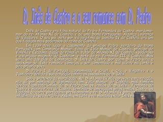 Inês de Castro era filha natural de Pedro Fernandes de Castro, mordomo-mor do rei Afonso XI de Castela, e de uma Dama Portuguesa, Aldonça Lourenço de Valadares. O seu pai, neto por via ilegítima de Sancho IV de Castela, era um dos fidalgos mais poderosos do reino de Castela. Em 1339 teve lugar o casamento do príncipe Pedro, herdeiro do trono Português com Constança Manuel, filha de João Manuel de Castela, príncipe de Vilhena e Escalona, duque de Penafiel, tutor de Afonso XI de Castela, «poderoso e esforçado magnate de Castela», e neto do rei Fernando III d Castela. Mas seria uma das aias de Constança, D. Inês de Castro, por quem D. Pedro viria a apaixonar-se. Este romance começou a ser comentado e mal aceite na corte e pelo próprio povo. D. Pedro I de Portugal, cognominado o Cruel, o Cru, o Vingativo e o Justiceiro devido à sua actuação contra os assassinos de D. Inês Sob o pretexto da moralidade, Rei D. Afonso IV não aprovava esta relação, não só por motivos de diplomacia com João Manuel de Castela, mas também devido à amizade íntima de D. Pedro com os irmãos de D. Inês – Fernando de Castro e Álvaro Pirez de Castro. Sentindo-se ameaçados pelos irmãos Castro, os fidalgos da corte portuguesa pressionavam o rei D. Afonso IV para afastar esta influência do seu herdeiro. Assim, em 1344 o rei mandou exilar Inês no  D. Inês de Castro e o seu romance com D. Pedro 