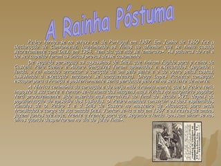 Pedro tornou-se no oitavo rei de Portugal em 1357. Em Junho de 1360 fez a declaração de Cantanhede, legitimando os filhos ao afirmar que se tinha casado secretamente com Inês, em 1354, «em dia que não se lembrava». As palavras do rei e do seu capelão foram as únicas provas desse casamento. De seguida perseguiu os assassinos de Inês, que tinham fugido para o reino de Castela. Pêro Coelho e Álvaro Gonçalves foram apanhados e executados (segundo a lenda, o rei mandou arrancar o coração de um pelo peito e o do outro pelas costas, assistindo à execução enquanto se banqueteava). Diogo Lopes Pacheco conseguiu escapar para a França e posteriormente seria perdoado pelo rei no seu leito de morte. A tétrica cerimónia da coroação e do beija mão à rainha morta, que D. Pedro teria imposto à sua corte e tornar-se-ia numa das imagens mais vívidas no imaginário popular, terá provavelmente sido inserida nas narrativas do final do século XVI, depois da popularização do episódio dos Lusíadas. D. Pedro mandou construir os dois esplêndidos túmulos de D. Pedro I e d Inês de Castro no mosteiro de Alcobaça, para onde transladou o corpo da sua amada Inês. Juntar-se-ia a ela em 1367 e os restos de ambos jazem juntos até hoje, frente a frente, para que, segundo a lenda «possam olhar-se nos olhos quando despertarem no dia do juízo final». A Rainha Póstuma 