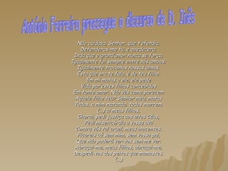 Não cuidava, Senhor, que t’ofendia. Defenderas-mo tu, e obedecera, Inda que o grand’amor nunca se força. Igualmente foi sempre entre nós ambos; Igualmente trocamos nossas almas. Esta que ora te fala, é de teu filho. Em mi matas a ele, ele pede Vida par’estes filhos concebidos Em tanto amor. Não vês como parecem Aquele filho teu? Senhor meu, matas Todos, a mim matando; todos morrem. (...) ai meus filhos, Chorai, pedi justiça aos altos Céus, Pedi misericórdia a vosso avô Contra vós tal cruel, meus inocentes. Ficareis cá sem mim, sem vosso pai, Que não poderá ver-vos sem me ver. Abraçai-me, meus filhos, abraçai-me, Despedi-vos dos peitos que mamastes. (...) António Ferreira prossegue o discurso de D. Inês 