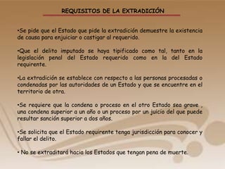 REQUISITOS DE LA EXTRADICIÓN
•Se pide que el Estado que pide la extradición demuestre la existencia
de causa para enjuiciar o castigar al requerido.
•Que el delito imputado se haya tipificado como tal, tanto en la
legislación penal del Estado requerido como en la del Estado
requirente.
•La extradición se establece con respecto a las personas procesadas o
condenadas por las autoridades de un Estado y que se encuentre en el
territorio de otra.
•Se requiere que la condena o proceso en el otro Estado sea grave ,
una condena superior a un año o un proceso por un juicio del que puede
resultar sanción superior a dos años.
•Se solicita que el Estado requirente tenga jurisdicción para conocer y
fallar el delito.
• No se extraditará hacia los Estados que tengan pena de muerte.
 
