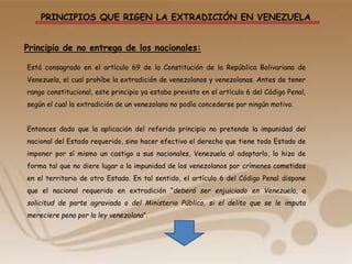 PRINCIPIOS QUE RIGEN LA EXTRADICIÓN EN VENEZUELA
Principio de no entrega de los nacionales:
Está consagrado en el artículo 69 de la Constitución de la República Bolivariana de
Venezuela, el cual prohíbe la extradición de venezolanos y venezolanas. Antes de tener
rango constitucional, este principio ya estaba previsto en el artículo 6 del Código Penal,
según el cual la extradición de un venezolano no podía concederse por ningún motivo.
Entonces dado que la aplicación del referido principio no pretende la impunidad del
nacional del Estado requerido, sino hacer efectivo el derecho que tiene todo Estado de
imponer por sí mismo un castigo a sus nacionales, Venezuela al adoptarlo, lo hizo de
forma tal que no diere lugar a la impunidad de los venezolanos por crímenes cometidos
en el territorio de otro Estado. En tal sentido, el artículo 6 del Código Penal dispone
que el nacional requerido en extradición “deberá ser enjuiciado en Venezuela, a
solicitud de parte agraviada o del Ministerio Público, si el delito que se le imputa
mereciere pena por la ley venezolana”.
 