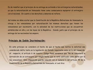 Es de resaltar que el principio de no entrega se extiende a los extranjeros naturalizados;
ya que la naturalización en Venezuela tiene como consecuencia equiparar al extranjero
con el nacional. En cuanto a los derechos y deberes se refiere.
Así mismo se debe acotar que la Constitución de la República Bolivariana de Venezuela le
otorga a los venezolanos por naturalización los mismos derechos que tienen los
venezolanos por nacimiento, con la salvedad de las restricciones que se encuentran
establecidas en ella y en las leyes de la República. Siendo justo que el principio de no
entrega de los nacionales los ampare.
Principio de Doble Incriminación:
En este principio se considera el hecho de que el hecho que motiva la solicitud sea
considerado delito tanto en la legislación del Estado requirente como en la del requerido.
Al respecto, el artículo 6 de nuestro Código Penal establece que “No se concederá la
extradición de un extranjero por ningún hecho que no esté calificado como delito por la
ley venezolana”. Esta disposición guarda relación con el numeral 6 del artículo 49 de la
Constitución de la Republica Bolivariana de Venezuela, el cual dice:
 