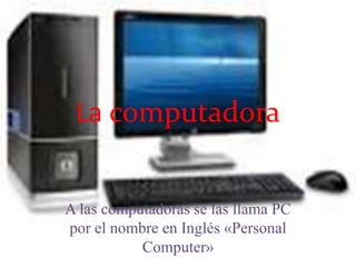 La computadora 
A las computadoras se las llama PC 
por el nombre en Inglés «Personal 
Computer» 
 
