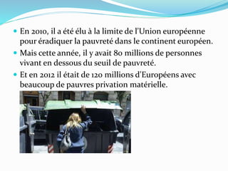  En 2010, il a été élu à la limite de l'Union européenne
pour éradiquer la pauvreté dans le continent européen.
 Mais cette année, il y avait 80 millions de personnes
vivant en dessous du seuil de pauvreté.
 Et en 2012 il était de 120 millions d'Européens avec
beaucoup de pauvres privation matérielle.
 