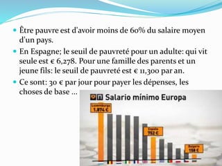  Être pauvre est d'avoir moins de 60% du salaire moyen
d'un pays.
 En Espagne; le seuil de pauvreté pour un adulte: qui vit
seule est € 6,278. Pour une famille des parents et un
jeune fils: le seuil de pauvreté est € 11,300 par an.
 Ce sont: 30 € par jour pour payer les dépenses, les
choses de base ...
 