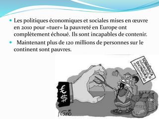  Les politiques économiques et sociales mises en œuvre
en 2010 pour «tuer» la pauvreté en Europe ont
complètement échoué. Ils sont incapables de contenir.
 Maintenant plus de 120 millions de personnes sur le
continent sont pauvres.
 