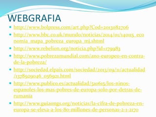 WEBGRAFIA
 http://www.bolpress.com/art.php?Cod=2013082706
 http://www.bbc.co.uk/mundo/noticias/2014/01/140115_eco
nomia_mapa_pobreza_europa_mj.shtml
 http://www.rebelion.org/noticia.php?id=179983
 http://www.pobrezamundial.com/ano-europeo-en-contra-
de-la-pobreza/
 http://sociedad.elpais.com/sociedad/2013/09/11/actualidad
/1378929046_056921.html
 http://www.publico.es/actualidad/510615/los-ninos-
espanoles-los-mas-pobres-de-europa-solo-por-detras-de-
rumania
 http://www.guiaongs.org/noticias/la-cifra-de-pobreza-en-
europa-se-eleva-a-los-80-millones-de-personas-2-1-2170
 