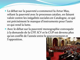  Le débat sur la pauvreté a commencé la Artur Mas,
reliant la pauvreté avec le processus catalan, en faisant
valoir contre les inégalités sociales en Catalogne, ce qui
est précisément le manque d'instruments pour l'auto
ce qui rend la lutte.
 Avec le débat sur la pauvreté monographie convoquée
à la demande de la CFP, ICV et le CUP est devenu plus
qu'un conflit de l'année entre le gouvernement et
l'opposition.
 