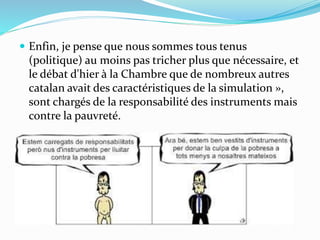  Enfin, je pense que nous sommes tous tenus
(politique) au moins pas tricher plus que nécessaire, et
le débat d'hier à la Chambre que de nombreux autres
catalan avait des caractéristiques de la simulation »,
sont chargés de la responsabilité des instruments mais
contre la pauvreté.
 