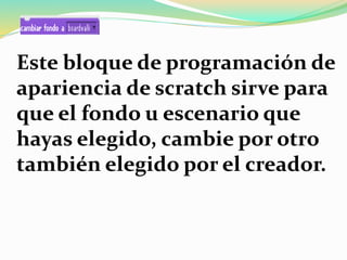 Este bloque de programación de
apariencia de scratch sirve para
que el fondo u escenario que
hayas elegido, cambie por otro
también elegido por el creador.
 