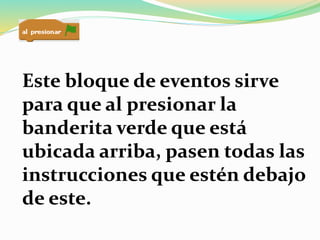 Este bloque de eventos sirve
para que al presionar la
banderita verde que está
ubicada arriba, pasen todas las
instrucciones que estén debajo
de este.
 
