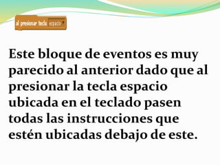 Este bloque de eventos es muy
parecido al anterior dado que al
presionar la tecla espacio
ubicada en el teclado pasen
todas las instrucciones que
estén ubicadas debajo de este.
 