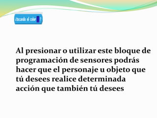 Al presionar o utilizar este bloque de
programación de sensores podrás
hacer que el personaje u objeto que
tú desees realice determinada
acción que también tú desees
 