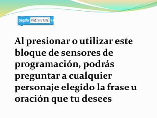 Al presionar o utilizar este
bloque de sensores de
programación, podrás
preguntar a cualquier
personaje elegido la frase u
oración que tu desees
 