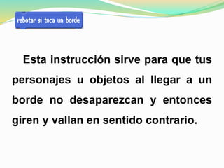 Esta instrucción sirve para que tus
personajes u objetos al llegar a un
borde no desaparezcan y entonces
giren y vallan en sentido contrario.
 