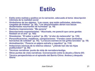 Joan Estruch 21
Estilo
• Estilo entre realista y poético en la narración, adecuado al tema: descripción
intimista de la realidad social
• Simbolismo de los objetos: “Las cosas, que están asfixiadas, doloridas,
cargadas de tristeza” (p. 38); “Los desconchados abrían sus bocas
desdentadas rezumantes de humedad” (p. 19)
• Realismo impresionista: “Me parecía”
• Descripciones expresionistas: “Alucinada, me pareció que caras gordas
flotaban en el aire” (p. 165)
• Sinestesias: “El sabor a polvo” (p. 28); “el olor de melancolía” (p. 135)
• Personificaciones, metáforas, comparaciones: “Faroles como centinelas
borrachos de soledad” (p. 14); “La locura sonreía en los grifos torcidos” (p. 19)
• Animalización: “Parecía un pájaro extraño y raquítico” (p. 114)
• Imitaciones irónicas de la retórica clásica: “¿Dónde han ido las hijas
pudibundas?” (p. 95)
• Técnicas narrativas: punto de vista de narradora-testigo.
• Otros puntos de vista narrativas: Conversación entre la abuela y Gloria (IV)
• Técnica perspectivista en el episodio del Barrio Chino: Andrea y después
Gloria
 