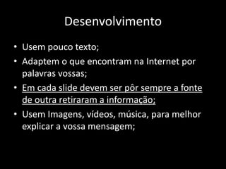 Desenvolvimento
• Usem pouco texto;
• Adaptem o que encontram na Internet por
palavras vossas;
• Em cada slide devem ser pôr sempre a fonte
de outra retiraram a informação;
• Usem Imagens, vídeos, música, para melhor
explicar a vossa mensagem;
 