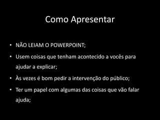 Como Apresentar
• NÃO LEIAM O POWERPOINT;
• Usem coisas que tenham acontecido a vocês para
ajudar a explicar;
• Às vezes é bom pedir a intervenção do público;
• Ter um papel com algumas das coisas que vão falar
ajuda;
 