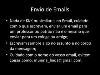 Envio de Emails
• Nada de KKK ou similares no Email, cuidado
com o que escrevem, enviar um email para
um professor ou patrão não é o mesmo que
enviar para um colega ou amigo;
• Escrevam sempre algo no assunto e no corpo
da mensagem;
• Cuidado com o nome do vosso email, evitem
coisas como: munina_linda@gmail.com;
 