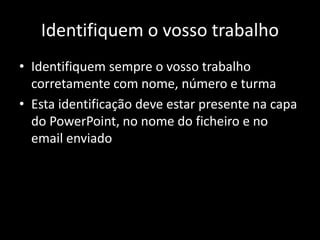 Identifiquem o vosso trabalho
• Identifiquem sempre o vosso trabalho
corretamente com nome, número e turma
• Esta identificação deve estar presente na capa
do PowerPoint, no nome do ficheiro e no
email enviado
 