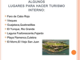 ALGUNOS LUGARES PARA HACER TURISMO INTERNO: Faro de Cabo Rojo Vieques Guajataca,Quebradillas El Yunque, Rio Grande Laguna Fosforescente,Fajardo Playa Flamenco,Culebra El Morro,El Viejo San Juan 