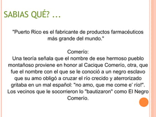 SABIAS QUÉ? ... "Puerto Rico es el fabricante de productos farmacéuticos más grande del mundo."    Comerío: Una teoría señala que el nombre de ese hermoso pueblo montañoso proviene en honor al Cacique Comerío, otra, que fue el nombre con el que se le conoció a un negro esclavo que su amo obligó a cruzar el río crecido y aterrorizado gritaba en un mal español: "no amo, que me come e’ río!". Los vecinos que le socorrieron lo "bautizaron" como El Negro Comerío. 