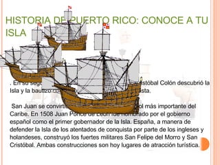 HISTORIA DE PUERTO RICO: CONOCE A TU ISLA .  En su segundo viaje a las Américas en 1493, Cristóbal Colón descubrió la Isla y la bautizó con el nombre de San Juan Bautista. San Juan se convirtió en el puesto militar español más importante del Caribe. En 1508 Juan Ponce de León fue nombrado por el gobierno español como el primer gobernador de la Isla. España, a manera de defender la Isla de los atentados de conquista por parte de los ingleses y holandeses, construyó los fuertes militares San Felipe del Morro y San Cristóbal. Ambas construcciones son hoy lugares de atracción turística. 