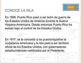CONOCE LA ISLA En 1898, Puerto Rico pasó a ser botín de guerra de los Estados Unidos de América durante la Guerra Hispano-Americana. Desde entonces Puerto Rico ha estado bajo el control de los Estados Unidos.  En 1917, se le concedió a los puertorriqueños la ciudadanía americana y la Isla pasó a ser territorio oficial de los Estados Unidos, con gobernadores estadounidenses nombrados por el Presidente. 