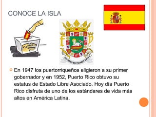 CONOCE LA ISLA En 1947 los puertorriqueños eligieron a su primer gobernador y en 1952, Puerto Rico obtuvo su estatus de Estado Libre Asociado. Hoy día Puerto Rico disfruta de uno de los estándares de vida más altos en América Latina. 