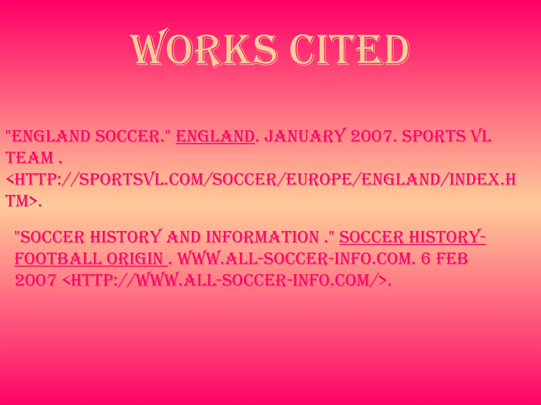 Works Cited "Soccer History and Information ."  soccer History- Football origin  . www.all-soccer-info.com. 6 Feb 2007 <http://www.all-soccer-info.com/>.   "England soccer."  England . January 2007. Sports VL Team . <http://sportsvl.com/soccer/europe/england/index.htm>.   