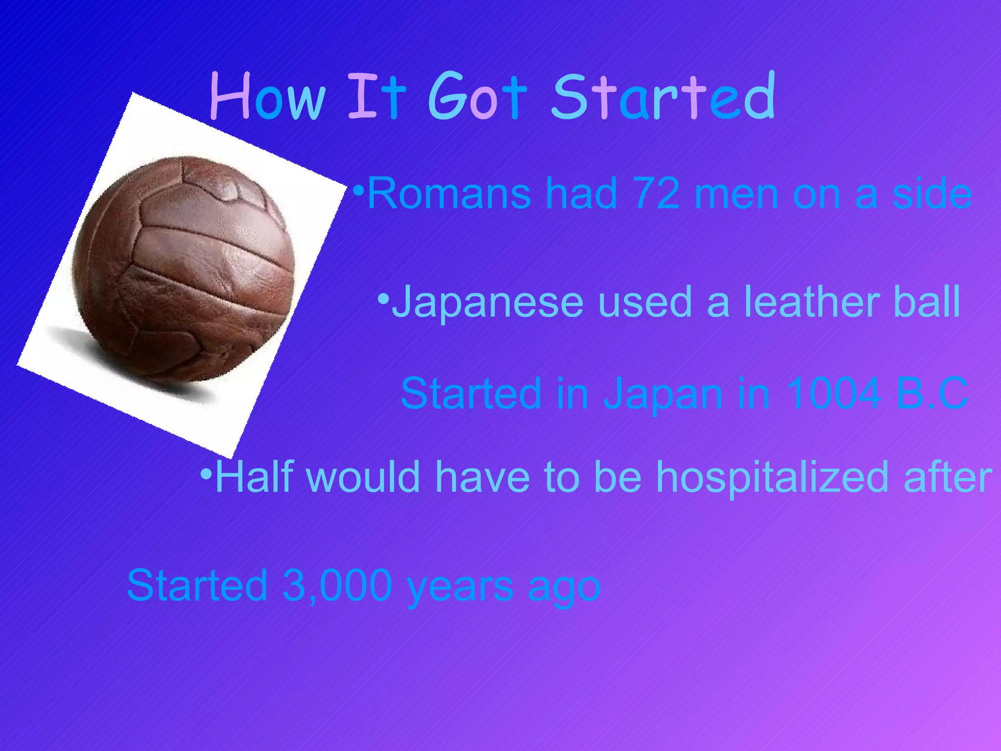 H o w  I t   G o t   S t a r t e d   Started 3,000 years ago Japanese used a leather ball Romans had 72 men on a side Half would have to be hospitalized after Started in Japan in 1004 B.C 